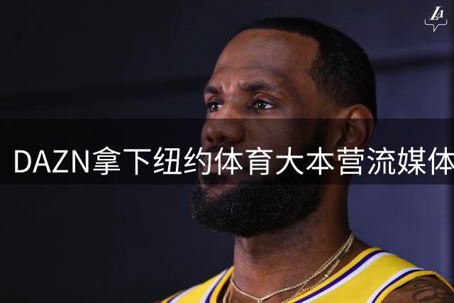 DAZN拿下纽约体育大本营流媒体版权 还准备再签7支NBA球队